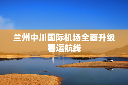 兰州中川国际机场全面升级暑运航线
