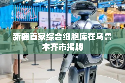 新疆首家综合细胞库在乌鲁木齐市揭牌
