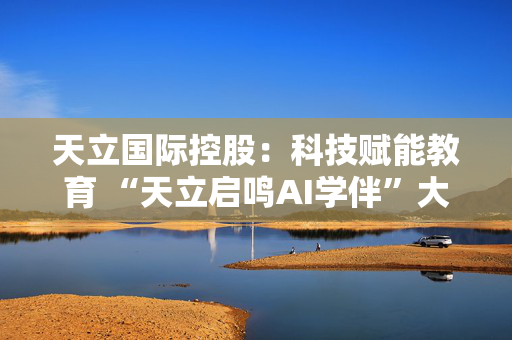 天立国际控股：科技赋能教育 “天立启鸣AI学伴”大模型应用成果发布会即将在京举行