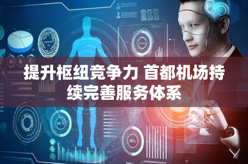 提升枢纽竞争力 首都机场持续完善服务体系