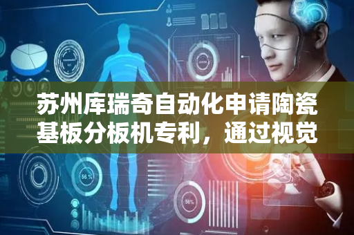 苏州库瑞奇自动化申请陶瓷基板分板机专利，通过视觉拍照对比检测出母板裂痕并及时报警