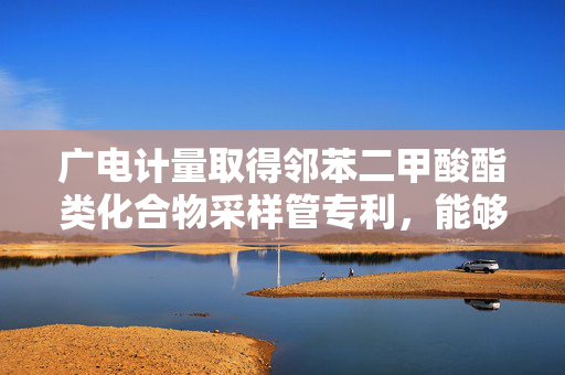 广电计量取得邻苯二甲酸酯类化合物采样管专利，能够有效的采集空气中的邻苯二甲酸酯类化合物