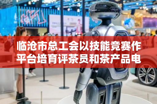 临沧市总工会以技能竞赛作平台培育评茶员和茶产品电商主播