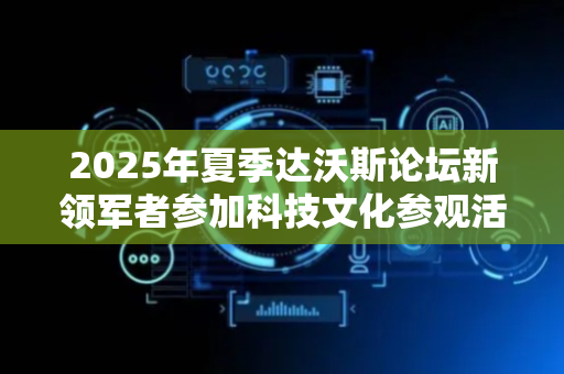 2025年夏季达沃斯论坛新领军者参加科技文化参观活动