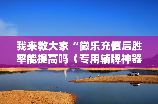 我来教大家“微乐充值后胜率能提高吗（专用辅牌神器免安装）
