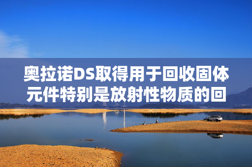 奥拉诺DS取得用于回收固体元件特别是放射性物质的回收工具专利