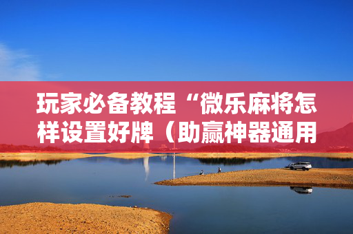 玩家必备教程“微乐麻将怎样设置好牌（助赢神器通用版）