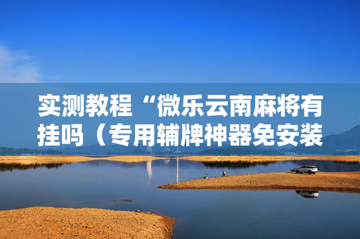 实测教程“微乐云南麻将有挂吗（专用辅牌神器免安装）