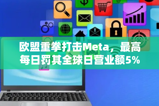 欧盟重拳打击Meta，最高每日罚其全球日营业额5%