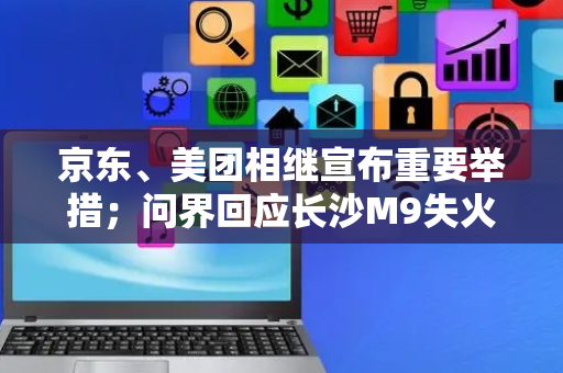 京东、美团相继宣布重要举措；问界回应长沙M9失火事件丨大公司动态
