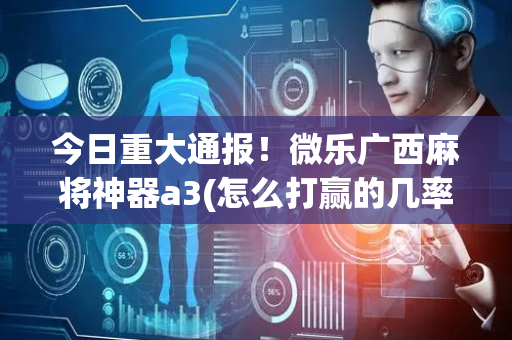 今日重大通报！微乐广西麻将神器a3(怎么打赢的几率大)