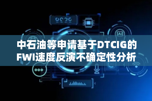 中石油等申请基于DTCIG的FWI速度反演不确定性分析方法及装置专利，减少不确定性分析计算量