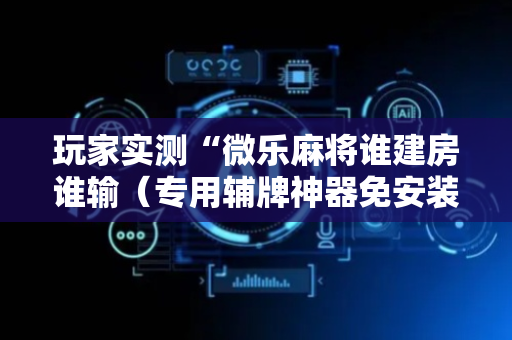 玩家实测“微乐麻将谁建房谁输（专用辅牌神器免安装）