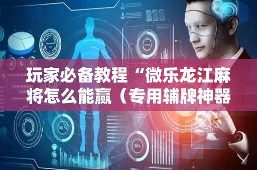 玩家必备教程“微乐龙江麻将怎么能赢（专用辅牌神器免安装）