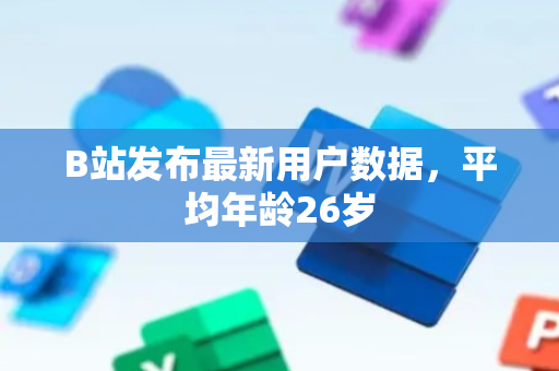 B站发布最新用户数据，平均年龄26岁