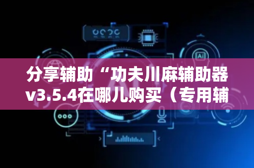 分享辅助“功夫川麻辅助器v3.5.4在哪儿购买（专用辅牌神器免安装）