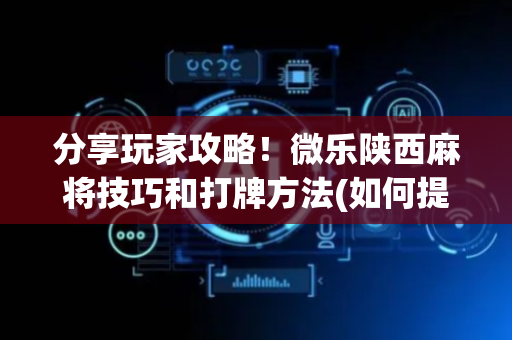 分享玩家攻略！微乐陕西麻将技巧和打牌方法(如何提高好牌几率)