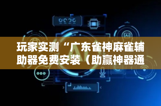 玩家实测“广东雀神麻雀辅助器免费安装（助赢神器通用版）