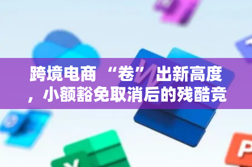 跨境电商 “卷” 出新高度，小额豁免取消后的残酷竞争｜焦点分析