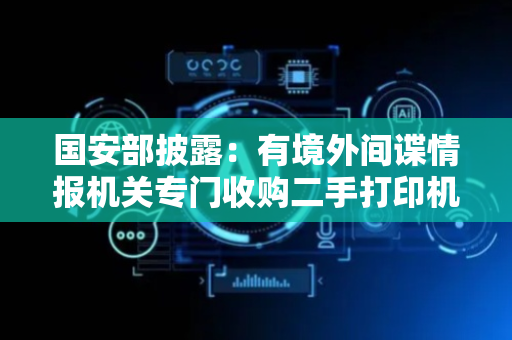 国安部披露：有境外间谍情报机关专门收购二手打印机，提取残留的涉密文件，形成窃密产业链