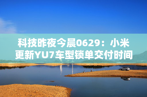 科技昨夜今晨0629：小米更新YU7车型锁单交付时间