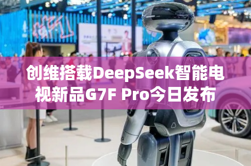 创维搭载DeepSeek智能电视新品G7F Pro今日发布