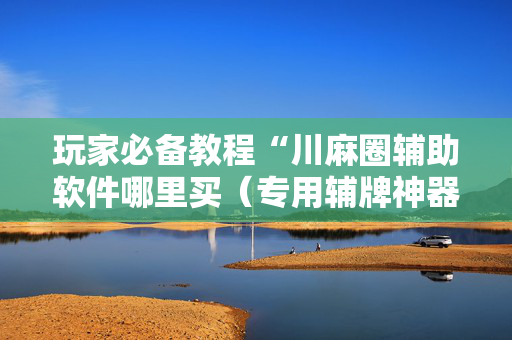 玩家必备教程“川麻圈辅助软件哪里买（专用辅牌神器免安装）