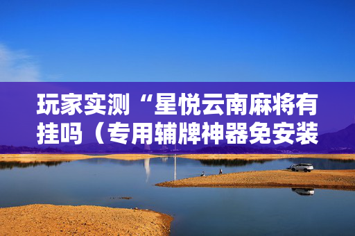 玩家实测“星悦云南麻将有挂吗（专用辅牌神器免安装）