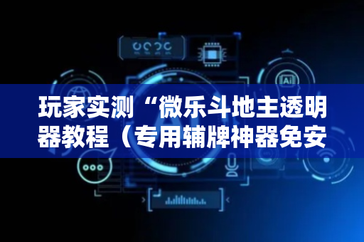 玩家实测“微乐斗地主透明器教程（专用辅牌神器免安装）