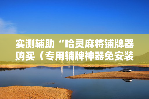 实测辅助“哈灵麻将铺牌器购买（专用辅牌神器免安装）