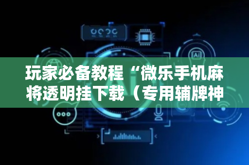 玩家必备教程“微乐手机麻将透明挂下载（专用辅牌神器免安装）