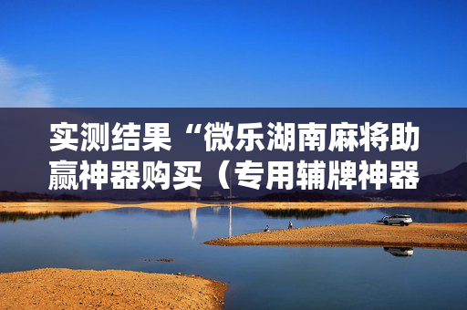 实测结果“微乐湖南麻将助赢神器购买（专用辅牌神器免安装）
