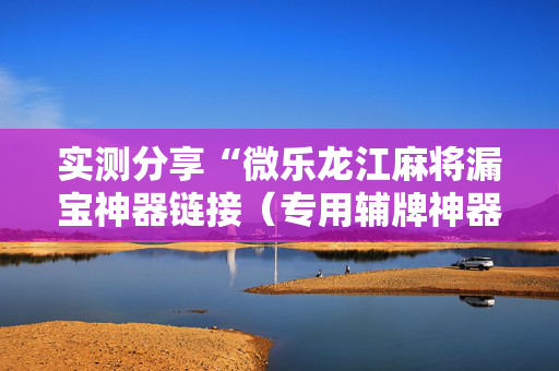 实测分享“微乐龙江麻将漏宝神器链接（专用辅牌神器免安装）