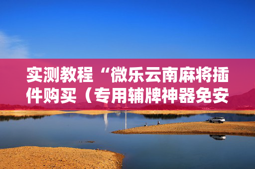 实测教程“微乐云南麻将插件购买（专用辅牌神器免安装）