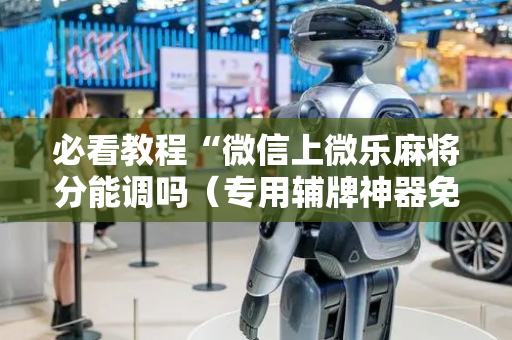 必看教程“微信上微乐麻将分能调吗（专用辅牌神器免安装）