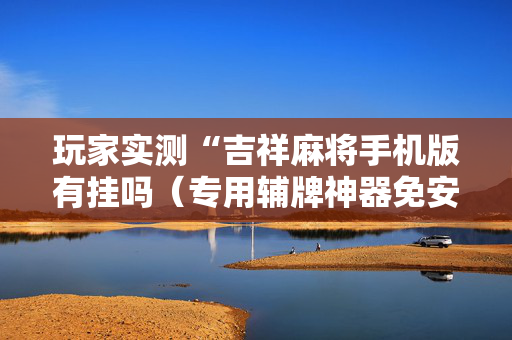 玩家实测“吉祥麻将手机版有挂吗（专用辅牌神器免安装）