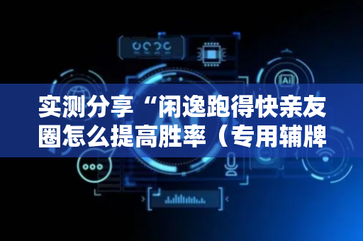 实测分享“闲逸跑得快亲友圈怎么提高胜率（专用辅牌神器免安装）