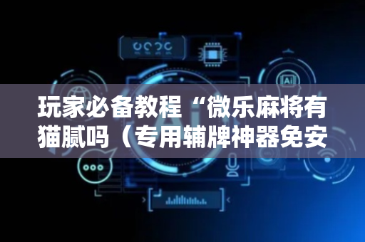 玩家必备教程“微乐麻将有猫腻吗（专用辅牌神器免安装）