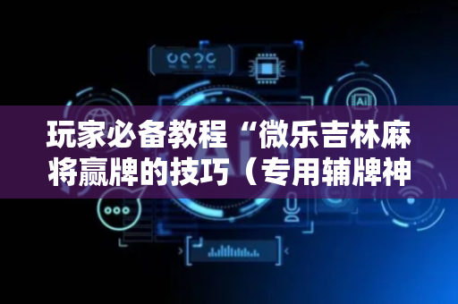 玩家必备教程“微乐吉林麻将赢牌的技巧（专用辅牌神器免安装）