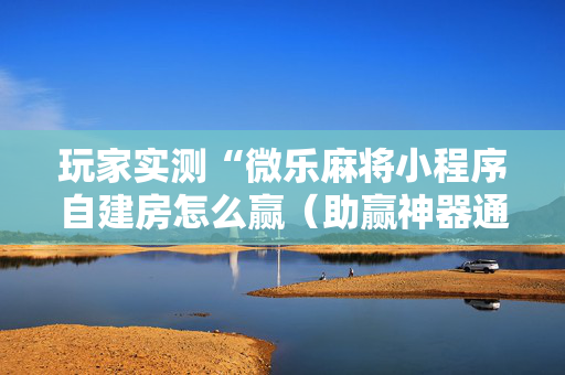 玩家实测“微乐麻将小程序自建房怎么赢（助赢神器通用版）