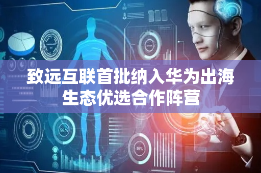 致远互联首批纳入华为出海生态优选合作阵营