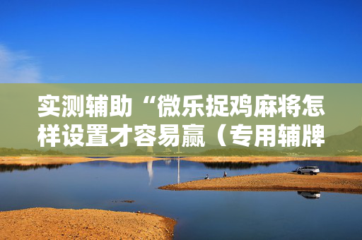 实测辅助“微乐捉鸡麻将怎样设置才容易赢（专用辅牌神器免安装）