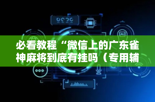 必看教程“微信上的广东雀神麻将到底有挂吗（专用辅牌神器免安装）