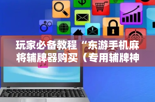 玩家必备教程“东游手机麻将辅牌器购买（专用辅牌神器免安装）
