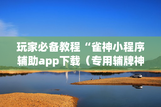 玩家必备教程“雀神小程序辅助app下载（专用辅牌神器免安装）