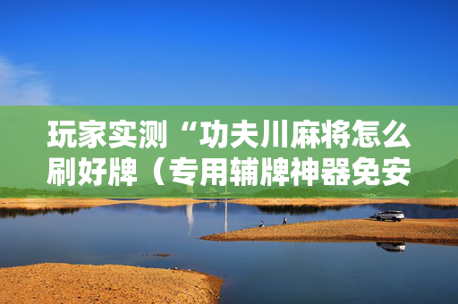 玩家实测“功夫川麻将怎么刷好牌（专用辅牌神器免安装）