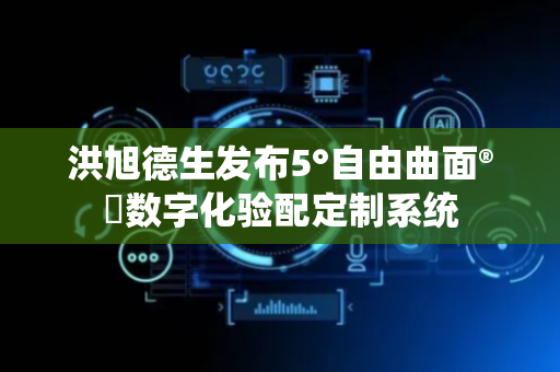 洪旭德生发布5°自由曲面®️数字化验配定制系统