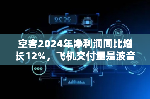 空客2024年净利润同比增长12%，飞机交付量是波音的两倍多
