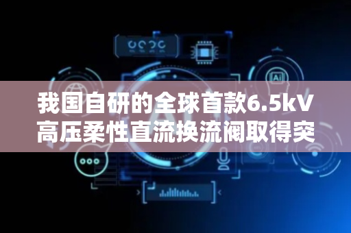 我国自研的全球首款6.5kV高压柔性直流换流阀取得突破