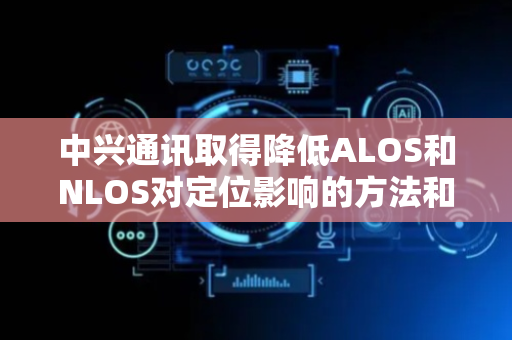 中兴通讯取得降低ALOS和NLOS对定位影响的方法和设备专利